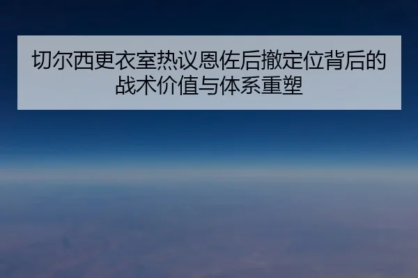 切尔西更衣室热议恩佐后撤定位背后的战术价值与体系重塑