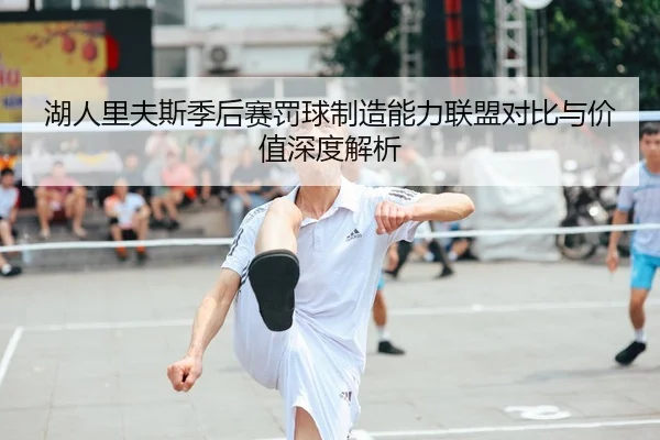 湖人里夫斯季后赛罚球制造能力联盟对比与价值深度解析