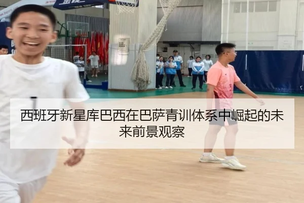 西班牙新星库巴西在巴萨青训体系中崛起的未来前景观察
