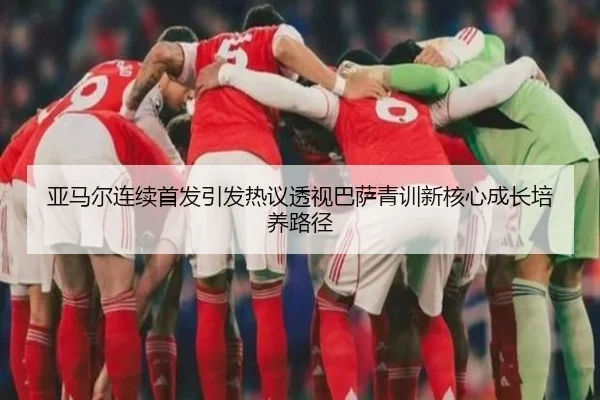 亚马尔连续首发引发热议透视巴萨青训新核心成长培养路径