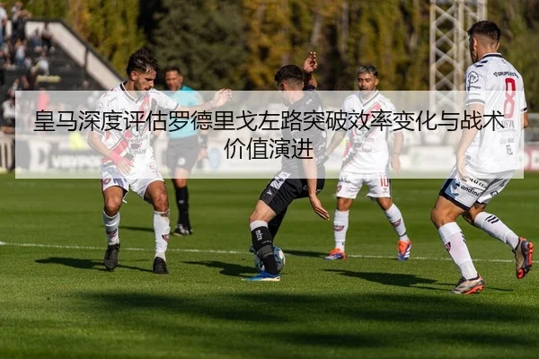 皇马深度评估罗德里戈左路突破效率变化与战术价值演进