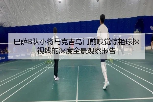 巴萨B队小将马克吉乌门前嗅觉惊艳球探视线的深度全景观察报告