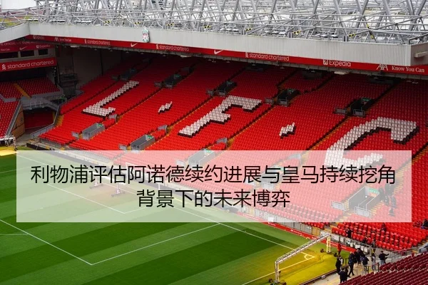 利物浦评估阿诺德续约进展与皇马持续挖角背景下的未来博弈